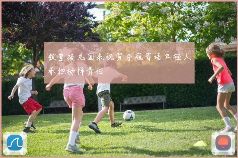 教皇接见国米祝贺夺冠寄语年轻人承担榜样责任