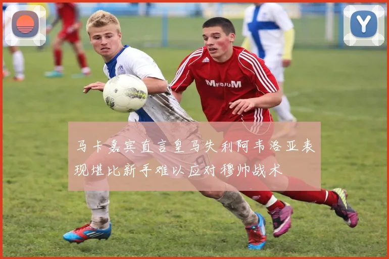 马卡嘉宾直言皇马失利阿韦洛亚表现堪比新手难以应对穆帅战术
