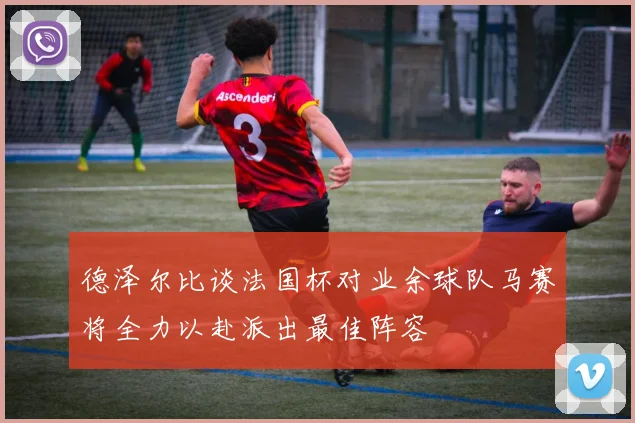 德泽尔比谈法国杯对业余球队马赛将全力以赴派出最佳阵容
