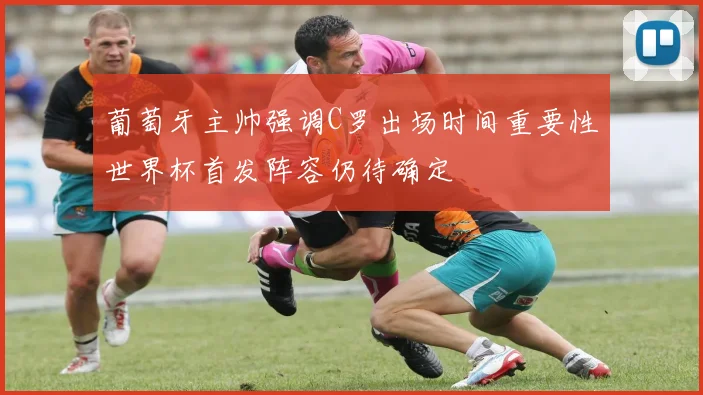葡萄牙主帅强调C罗出场时间重要性世界杯首发阵容仍待确定