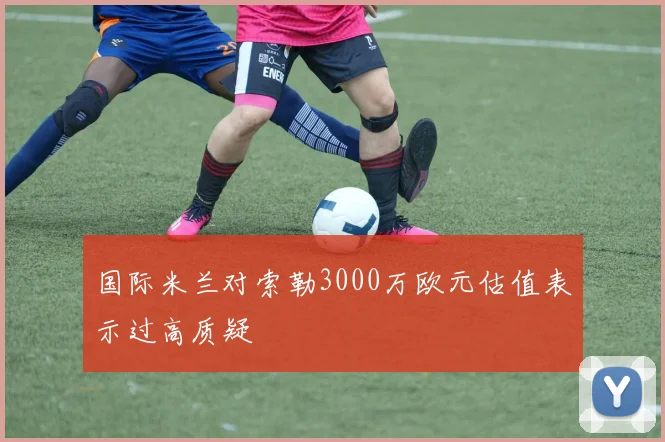 国际米兰对索勒3000万欧元估值表示过高质疑