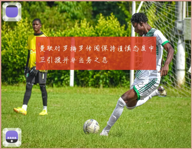 曼联对罗梅罗传闻保持谨慎态度中卫引援并非当务之急