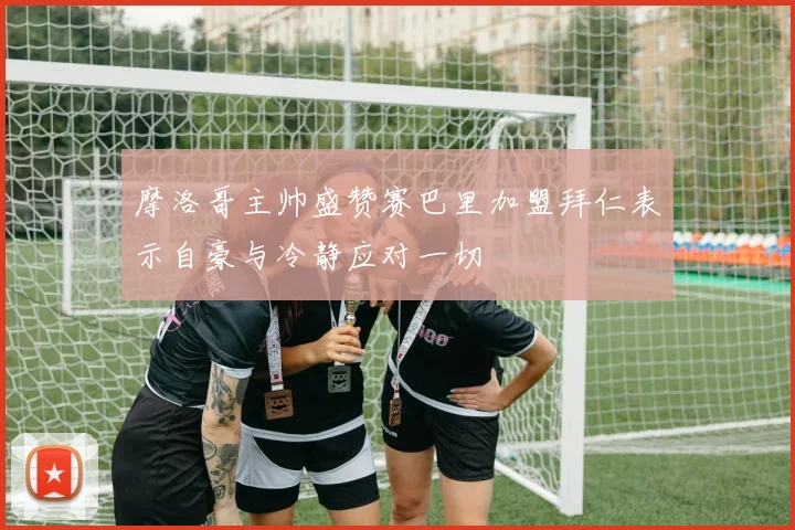 摩洛哥主帅盛赞赛巴里加盟拜仁表示自豪与冷静应对一切