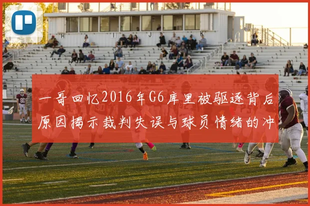 一哥回忆2016年G6库里被驱逐背后原因揭示裁判失误与球员情绪的冲突