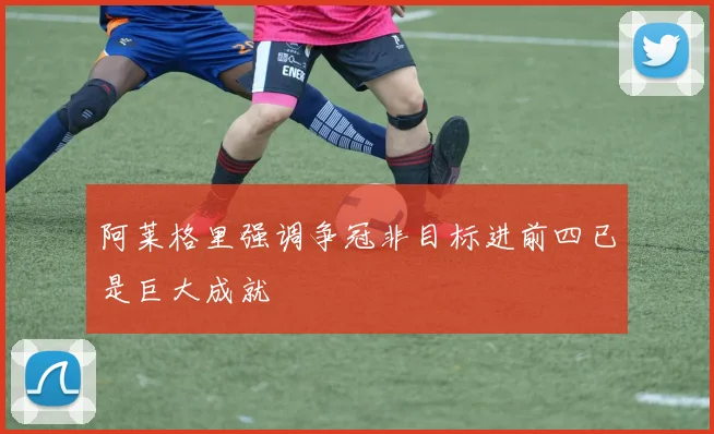阿莱格里强调争冠非目标进前四已是巨大成就