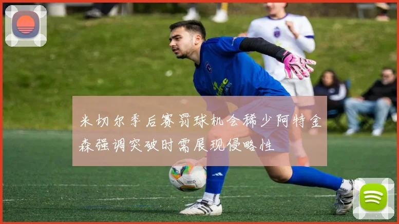 米切尔季后赛罚球机会稀少阿特金森强调突破时需展现侵略性