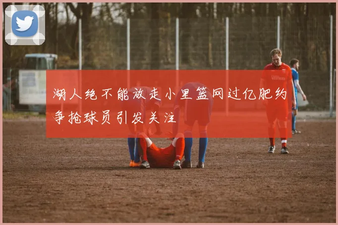 湖人绝不能放走小里篮网过亿肥约争抢球员引发关注