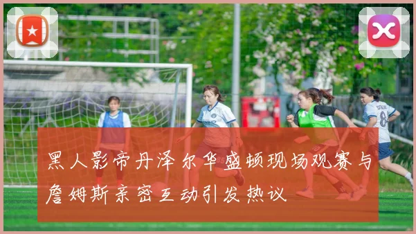 黑人影帝丹泽尔华盛顿现场观赛与詹姆斯亲密互动引发热议