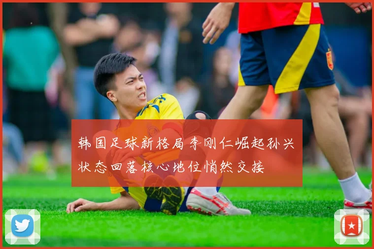 韩国足球新格局李刚仁崛起孙兴慜状态回落核心地位悄然交接