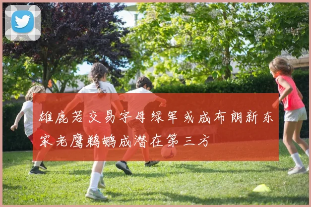 雄鹿若交易字母绿军或成布朗新东家老鹰鹈鹕成潜在第三方