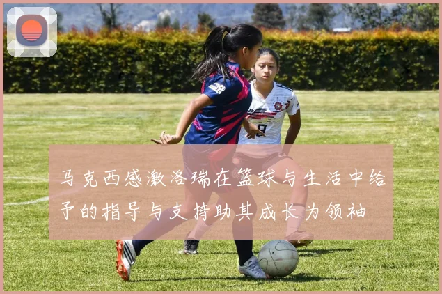 马克西感激洛瑞在篮球与生活中给予的指导与支持助其成长为领袖