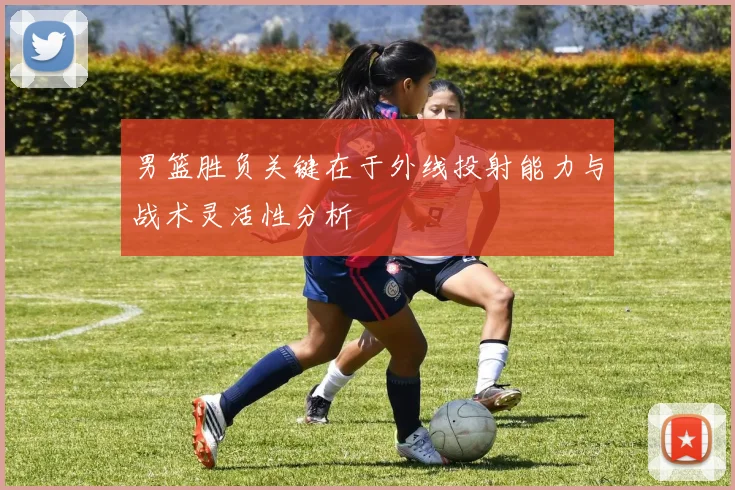 男篮胜负关键在于外线投射能力与战术灵活性分析