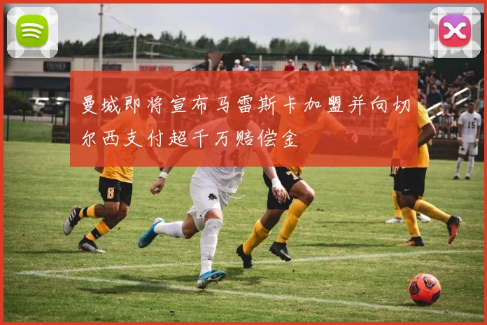 曼城即将宣布马雷斯卡加盟并向切尔西支付超千万赔偿金