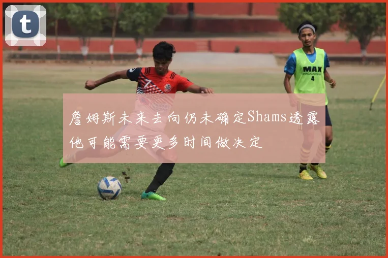 詹姆斯未来去向仍未确定Shams透露他可能需要更多时间做决定