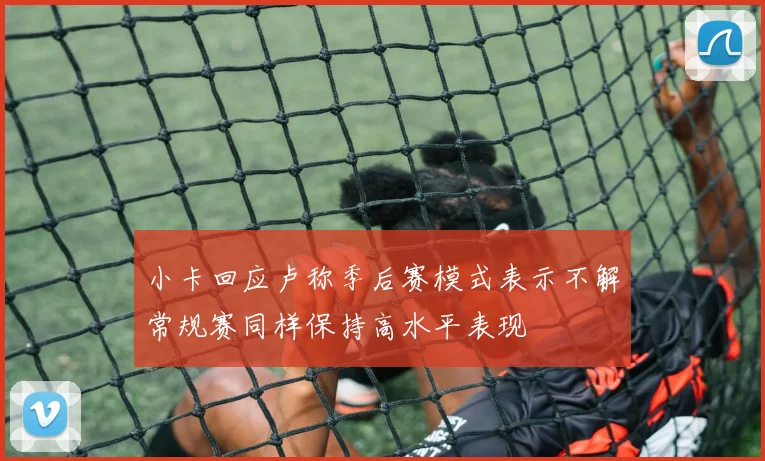 小卡回应卢称季后赛模式表示不解常规赛同样保持高水平表现