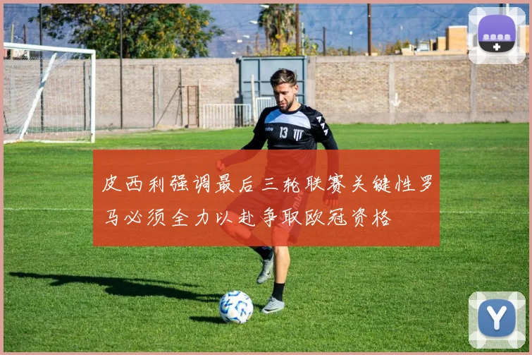 皮西利强调最后三轮联赛关键性罗马必须全力以赴争取欧冠资格