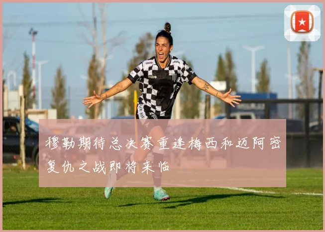 穆勒期待总决赛重逢梅西和迈阿密复仇之战即将来临