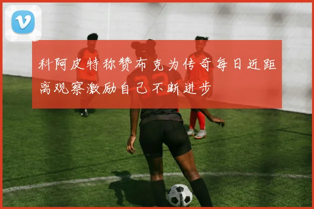 科阿皮特称赞布克为传奇每日近距离观察激励自己不断进步