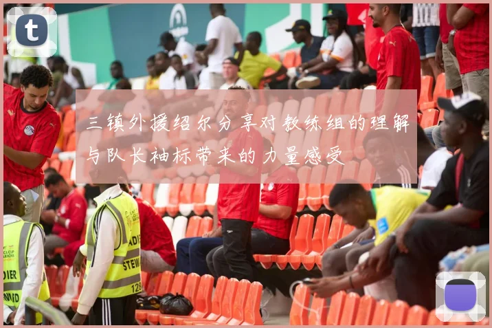 三镇外援绍尔分享对教练组的理解与队长袖标带来的力量感受